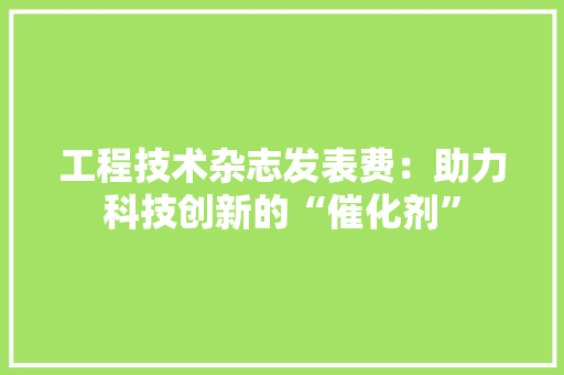 工程技术杂志发表费：助力科技创新的“催化剂” 现代风格装饰
