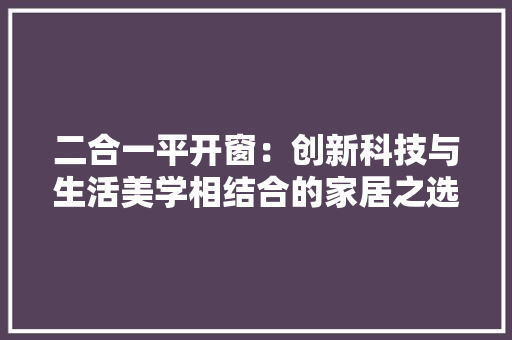 二合一平开窗：创新科技与生活美学相结合的家居之选 家居装修