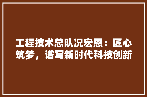 工程技术总队况宏恩：匠心筑梦，谱写新时代科技创新篇章 现代风格装饰