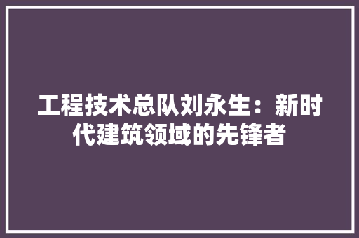 工程技术总队刘永生：新时代建筑领域的先锋者 现代风格装饰