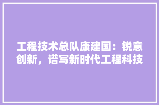 工程技术总队康建国：锐意创新，谱写新时代工程科技新篇章 现代风格装饰