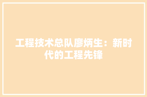 工程技术总队廖炳生：新时代的工程先锋 现代风格装饰