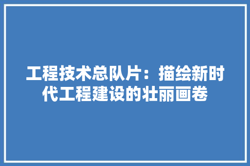工程技术总队片：描绘新时代工程建设的壮丽画卷 现代风格装饰