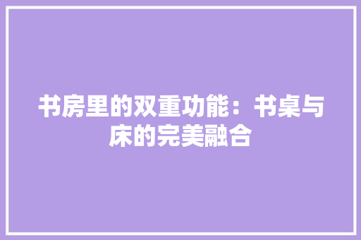 书房里的双重功能：书桌与床的完美融合 家居装修
