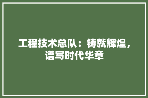 工程技术总队：铸就辉煌，谱写时代华章 现代风格装饰
