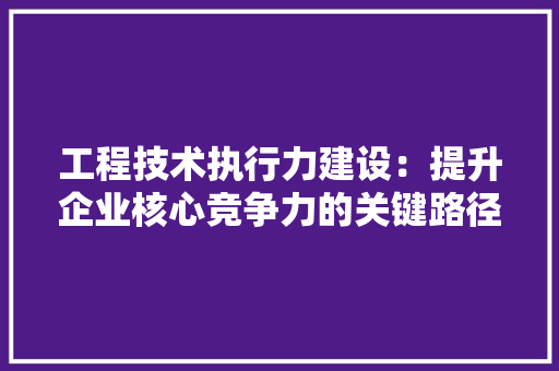 工程技术执行力建设：提升企业核心竞争力的关键路径 现代风格装饰