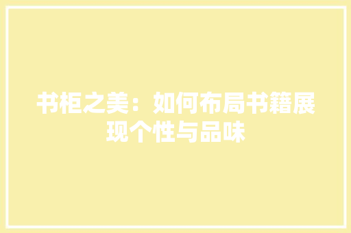 书柜之美：如何布局书籍展现个性与品味 家居装修
