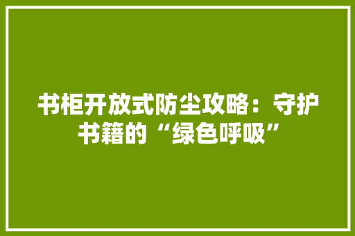书柜开放式防尘攻略：守护书籍的“绿色呼吸”