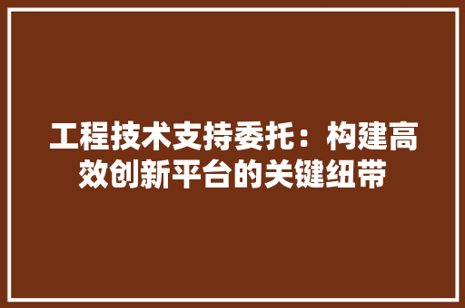 工程技术支持委托：构建高效创新平台的关键纽带 现代风格装饰