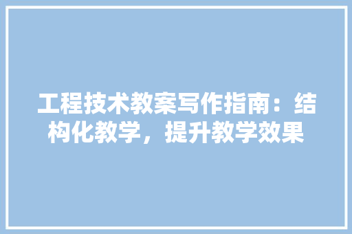 工程技术教案写作指南：结构化教学，提升教学效果 现代风格装饰