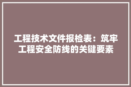 工程技术文件报检表：筑牢工程安全防线的关键要素 现代风格装饰