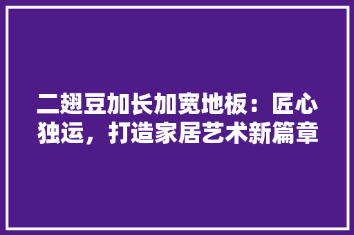 二翅豆加长加宽地板：匠心独运，打造家居艺术新篇章