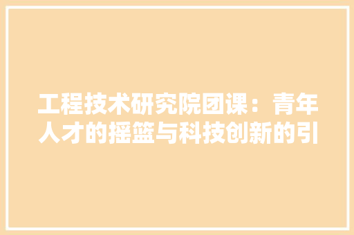 工程技术研究院团课：青年人才的摇篮与科技创新的引擎 现代风格装饰