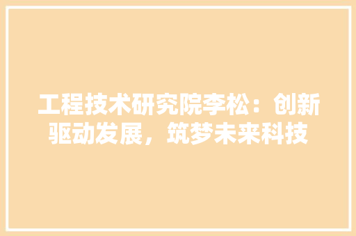 工程技术研究院李松：创新驱动发展，筑梦未来科技 现代风格装饰