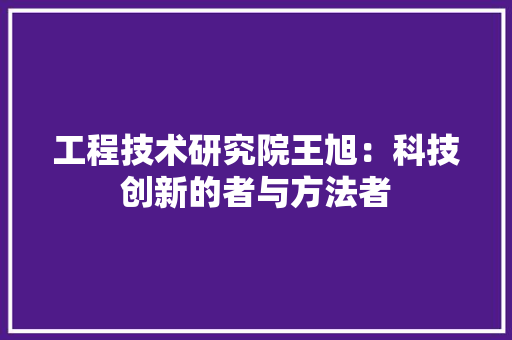 工程技术研究院王旭：科技创新的者与方法者 现代风格装饰