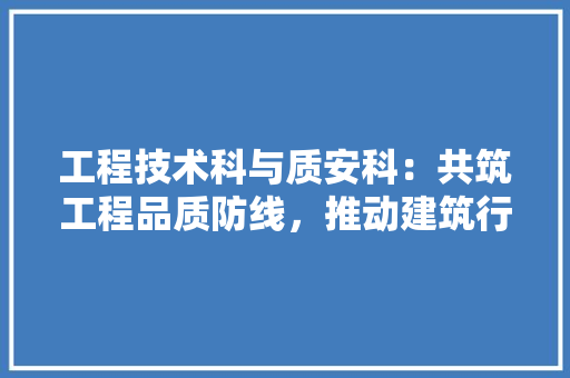 工程技术科与质安科：共筑工程品质防线，推动建筑行业高质量发展 现代风格装饰