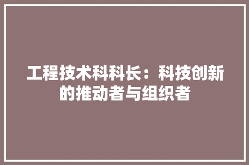 工程技术科科长：科技创新的推动者与组织者 现代风格装饰