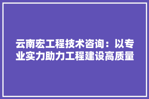 云南宏工程技术咨询：以专业实力助力工程建设高质量发展 家居装修