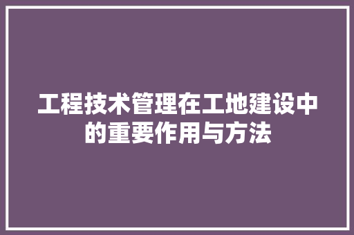 工程技术管理在工地建设中的重要作用与方法 现代风格装饰