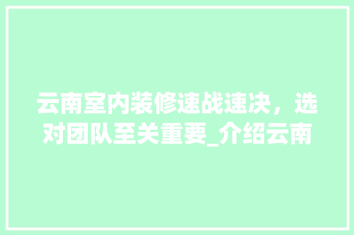 云南室内装修速战速决，选对团队至关重要_介绍云南快速装修之选 家居装修