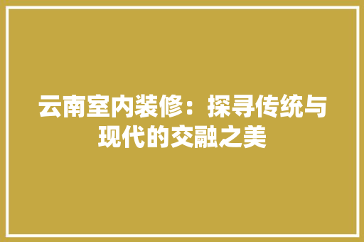 云南室内装修：探寻传统与现代的交融之美 家居装修