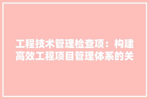 工程技术管理检查项：构建高效工程项目管理体系的关键 现代风格装饰