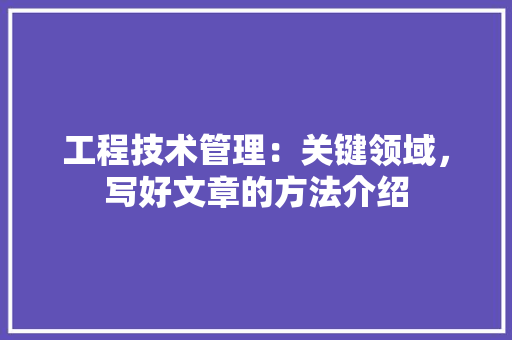工程技术管理：关键领域，写好文章的方法介绍 现代风格装饰