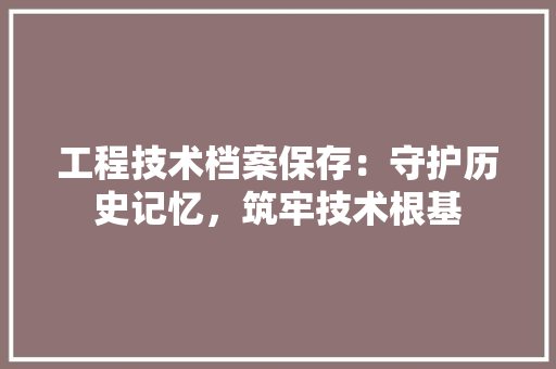 工程技术档案保存：守护历史记忆，筑牢技术根基 现代风格装饰