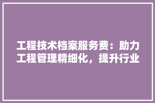工程技术档案服务费：助力工程管理精细化，提升行业服务水平 现代风格装饰