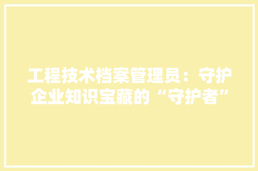 工程技术档案管理员：守护企业知识宝藏的“守护者” 现代风格装饰