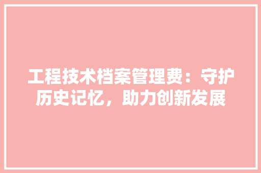工程技术档案管理费：守护历史记忆，助力创新发展 现代风格装饰