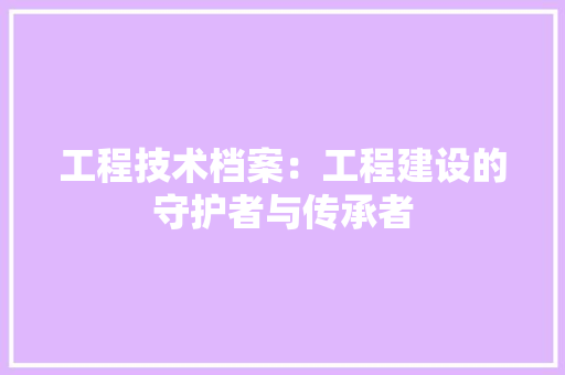 工程技术档案：工程建设的守护者与传承者 现代风格装饰