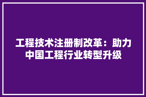 工程技术注册制改革：助力中国工程行业转型升级 现代风格装饰