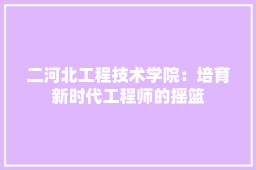 二河北工程技术学院：培育新时代工程师的摇篮 家居装修