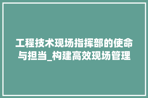 工程技术现场指挥部的使命与担当_构建高效现场管理新格局 现代风格装饰