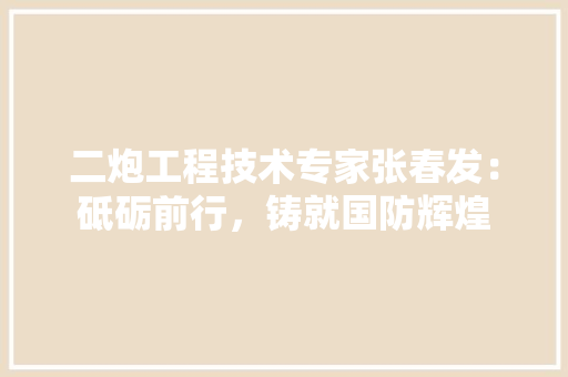 二炮工程技术专家张春发：砥砺前行，铸就国防辉煌 家居装修