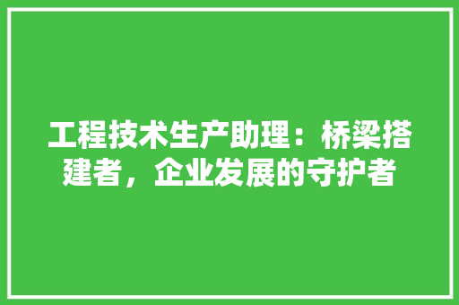 工程技术生产助理：桥梁搭建者，企业发展的守护者