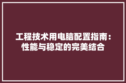 工程技术用电脑配置指南：性能与稳定的完美结合 现代风格装饰