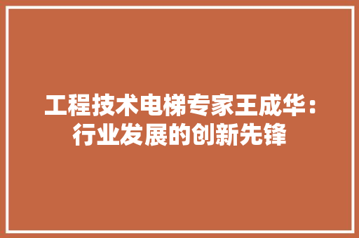 工程技术电梯专家王成华：行业发展的创新先锋 现代风格装饰