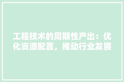 工程技术的周期性产出：优化资源配置，推动行业发展