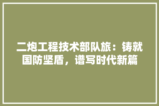 二炮工程技术部队旅：铸就国防坚盾，谱写时代新篇 家居装修