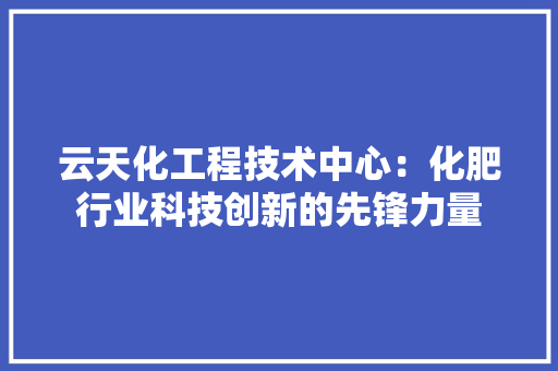 云天化工程技术中心：化肥行业科技创新的先锋力量