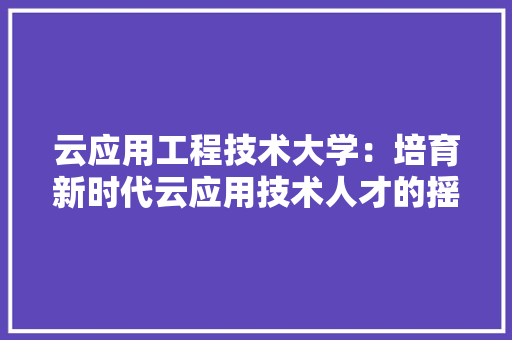 云应用工程技术大学：培育新时代云应用技术人才的摇篮