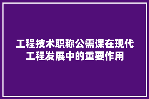 工程技术职称公需课在现代工程发展中的重要作用 现代风格装饰