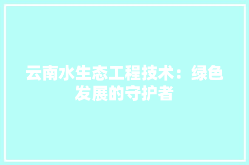 云南水生态工程技术：绿色发展的守护者 家居装修
