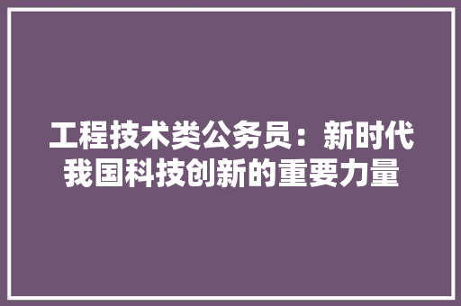 工程技术类公务员：新时代我国科技创新的重要力量