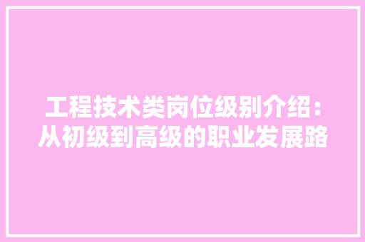 工程技术类岗位级别介绍：从初级到高级的职业发展路径