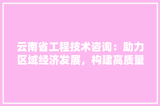云南省工程技术咨询：助力区域经济发展，构建高质量工程 家居装修
