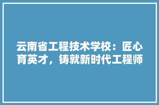 云南省工程技术学校：匠心育英才，铸就新时代工程师梦想 家居装修