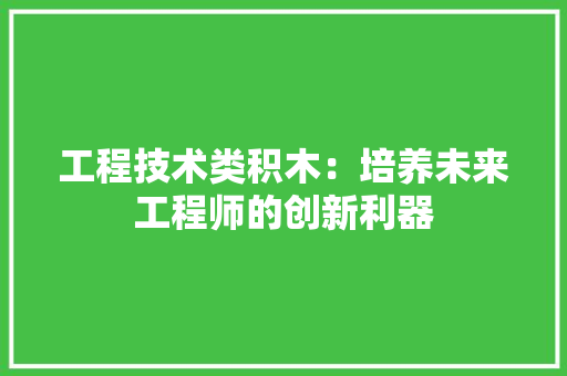 工程技术类积木：培养未来工程师的创新利器